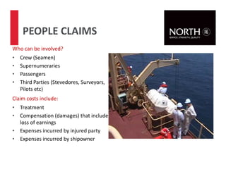 40
PEOPLE CLAIMS
Who can be involved?
• Crew (Seamen)
• Supernumeraries
• Passengers
• Third Parties (Stevedores, Surveyors,
Pilots etc)
Claim costs include:
• Treatment
• Compensation (damages) that include
loss of earnings
• Expenses incurred by injured party
• Expenses incurred by shipowner
 