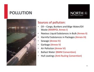 Sources of pollution:
• Oil – Cargo, Bunkers and Bilge Water/Oil
Waste (MARPOL Annex I)
• Noxious Liquid Substances in Bulk (Annex II)
• Harmful Substances in Packages (Annex III)
• Sewage (Annex IV)
• Garbage (Annex V)
• Air Pollution (Annex VI)
• Ballast Water (BWM Convention)
• Hull coatings (Anti-fouling Convention)
49
POLLUTION
 