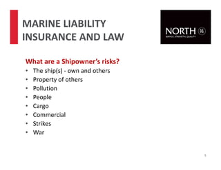 What are a Shipowner’s risks?
• The ship(s) - own and others
• Property of others
• Pollution
• People
• Cargo
• Commercial
• Strikes
• War
5
MARINE LIABILITY
INSURANCE AND LAW
 