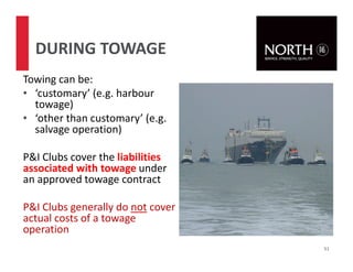 Towing can be:
• ‘customary’ (e.g. harbour
towage)
• ‘other than customary’ (e.g.
salvage operation)
P&I Clubs cover the liabilities
associated with towage under
an approved towage contract
P&I Clubs generally do not cover
actual costs of a towage
operation
51
DURING TOWAGE
 