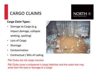 53
CARGO CLAIMS
Cargo Claim Types:
• Damage to Cargo (e.g.
impact damage, collapse
wetting, spoiling)
• Loss of Cargo
• Shortage
• Contamination
• Contractual / Bills of Lading
P&I Clubs are not cargo insurers.
P&I Clubs cover a shipowner’s cargo liabilities and the costs that may
arise from the loss or damage to a cargo
 