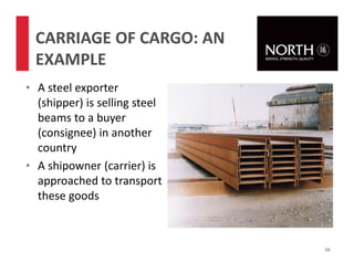 • A steel exporter
(shipper) is selling steel
beams to a buyer
(consignee) in another
country
• A shipowner (carrier) is
approached to transport
these goods
56
CARRIAGE OF CARGO: AN
EXAMPLE
 