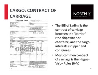 • The Bill of Lading is the
contract of carriage
between the “carrier”
(the shipowner or
charterer) and the cargo
interests (shipper and
consignee)
• Most common contract
of carriage is the Hague-
Visby Rules (H-V)
57
CARGO: CONTRACT OF
CARRIAGE
 