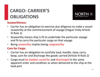 Seaworthiness:
• Carrier has an obligation to exercise due diligence to make a vessel
seaworthy at the commencement of voyage (Hague Visby Article
III Rule 1)
• Seaworthy means ship is fit to undertake the particular voyage
and fit to carry the particular cargo on that voyage
• Being seaworthy implies being cargoworthy
Care for Cargo:
• Carrier has an obligation to carefully load, handle, stow, carry,
keep, care for and discharge the goods carried (Article III Rule 2)
• Cargo must be loaded, cared for and discharged in the same
apparent order and condition as when delivered to the ship at the
load port
58
CARGO: CARRIER’S
OBLIGATIONS
 