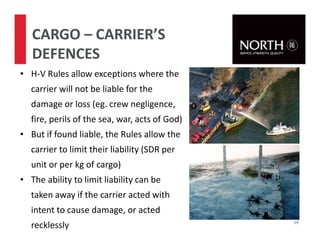 59
CARGO – CARRIER’S
DEFENCES
• H-V Rules allow exceptions where the
carrier will not be liable for the
damage or loss (eg. crew negligence,
fire, perils of the sea, war, acts of God)
• But if found liable, the Rules allow the
carrier to limit their liability (SDR per
unit or per kg of cargo)
• The ability to limit liability can be
taken away if the carrier acted with
intent to cause damage, or acted
recklessly
 