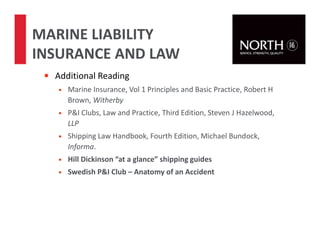 • Additional Reading
• Marine Insurance, Vol 1 Principles and Basic Practice, Robert H
Brown, Witherby
• P&I Clubs, Law and Practice, Third Edition, Steven J Hazelwood,
LLP
• Shipping Law Handbook, Fourth Edition, Michael Bundock,
Informa.
• Hill Dickinson “at a glance” shipping guides
• Swedish P&I Club – Anatomy of an Accident
MARINE LIABILITY
INSURANCE AND LAW
 