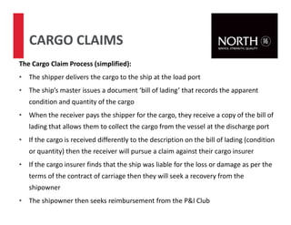 60
CARGO CLAIMS
The Cargo Claim Process (simplified):
• The shipper delivers the cargo to the ship at the load port
• The ship’s master issues a document ‘bill of lading’ that records the apparent
condition and quantity of the cargo
• When the receiver pays the shipper for the cargo, they receive a copy of the bill of
lading that allows them to collect the cargo from the vessel at the discharge port
• If the cargo is received differently to the description on the bill of lading (condition
or quantity) then the receiver will pursue a claim against their cargo insurer
• If the cargo insurer finds that the ship was liable for the loss or damage as per the
terms of the contract of carriage then they will seek a recovery from the
shipowner
• The shipowner then seeks reimbursement from the P&I Club
 