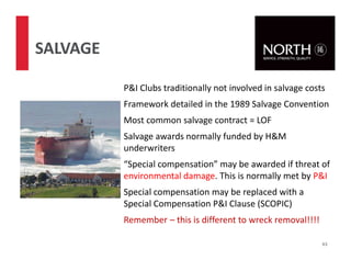 P&I Clubs traditionally not involved in salvage costs
Framework detailed in the 1989 Salvage Convention
Most common salvage contract = LOF
Salvage awards normally funded by H&M
underwriters
“Special compensation” may be awarded if threat of
environmental damage. This is normally met by P&I
Special compensation may be replaced with a
Special Compensation P&I Clause (SCOPIC)
Remember – this is different to wreck removal!!!!
63
SALVAGE
 