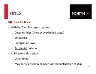 P&I cover for fines:
• With the Club Managers’ approval:
o Customs fines (short or overlanded cargo)
o Smuggling
o Immigration laws
o Accidental pollution
• At Director’s discretion:
o Other fines
o May partly or wholly compensate for confiscation of ship
64
FINES
 