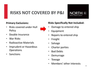 RISKS NOT COVERED BY P&I
Primary Exclusions:
• Risks covered under Hull
Policy
• Double Insurance
• War Risks
• Radioactive Materials
• Imprudent or Hazardous
Operations
• Sanctions
69
Risks Specifically Not Included:
• Damage to entered ship
• Equipment
• Repairs to entered ship
• Freight
• Salvage
• Charter parties
• Bad Debts
• Demurrage
• Towage
• Members’ other interests
 