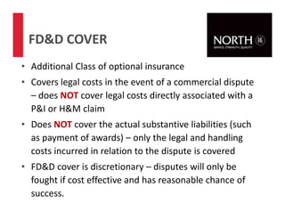 • Additional Class of optional insurance
• Covers legal costs in the event of a commercial dispute
– does NOT cover legal costs directly associated with a
P&I or H&M claim
• Does NOT cover the actual substantive liabilities (such
as payment of awards) – only the legal and handling
costs incurred in relation to the dispute is covered
• FD&D cover is discretionary – disputes will only be
fought if cost effective and has reasonable chance of
success.
FD&D COVER
72
 