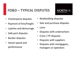 • Charterparty disputes
• Payment of hire/freight
• Laytime and demurrage
• Safe port disputes
• Bunker disputes
• Vessel speed and
performance
FD&D – TYPICAL DISPUTES
73
• Newbuilding disputes
• Sale and purchase disputes
• Liens
• Disputes with underwriters
• Crew / ITF disputes
• Disputes with suppliers
• Disputes with mortgagees,
managers or operators
 