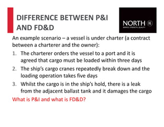 An example scenario – a vessel is under charter (a contract
between a charterer and the owner):
1. The charterer orders the vessel to a port and it is
agreed that cargo must be loaded within three days
2. The ship’s cargo cranes repeatedly break down and the
loading operation takes five days
3. Whilst the cargo is in the ship’s hold, there is a leak
from the adjacent ballast tank and it damages the cargo
What is P&I and what is FD&D?
DIFFERENCE BETWEEN P&I
AND FD&D
 