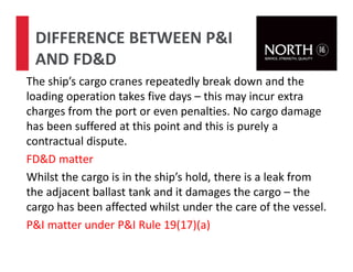 The ship’s cargo cranes repeatedly break down and the
loading operation takes five days – this may incur extra
charges from the port or even penalties. No cargo damage
has been suffered at this point and this is purely a
contractual dispute.
FD&D matter
Whilst the cargo is in the ship’s hold, there is a leak from
the adjacent ballast tank and it damages the cargo – the
cargo has been affected whilst under the care of the vessel.
P&I matter under P&I Rule 19(17)(a)
DIFFERENCE BETWEEN P&I
AND FD&D
 