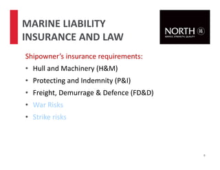 Shipowner’s insurance requirements:
• Hull and Machinery (H&M)
• Protecting and Indemnity (P&I)
• Freight, Demurrage & Defence (FD&D)
• War Risks
• Strike risks
9
MARINE LIABILITY
INSURANCE AND LAW
 