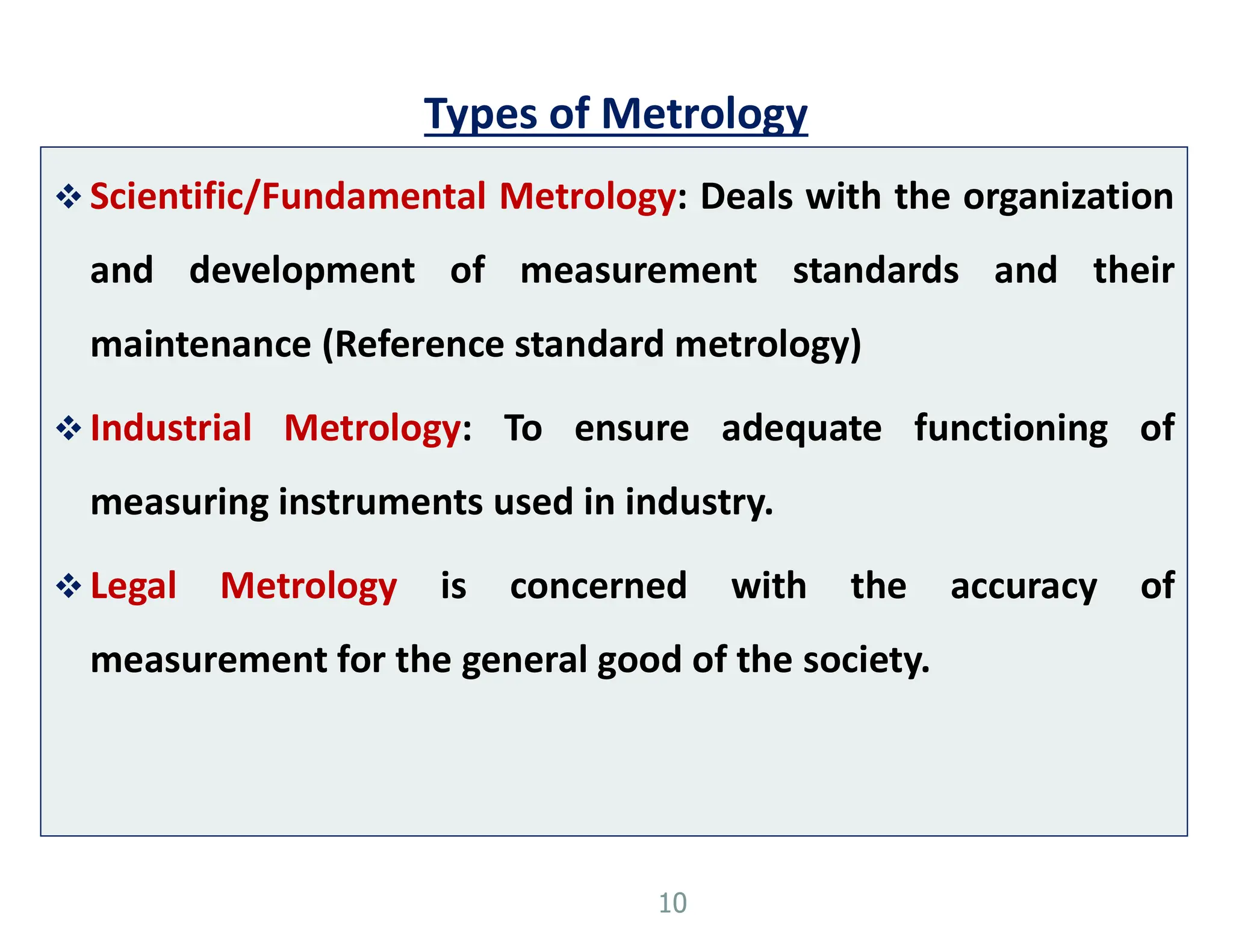 Types of Metrology
 Scientific/Fundamental Metrology: Deals with the organization
and development of measurement standards and their
maintenance (Reference standard metrology)
 Industrial Metrology: To ensure adequate functioning of
measuring instruments used in industry.
 Legal Metrology is concerned with the accuracy of
measurement for the general good of the society.
10
 