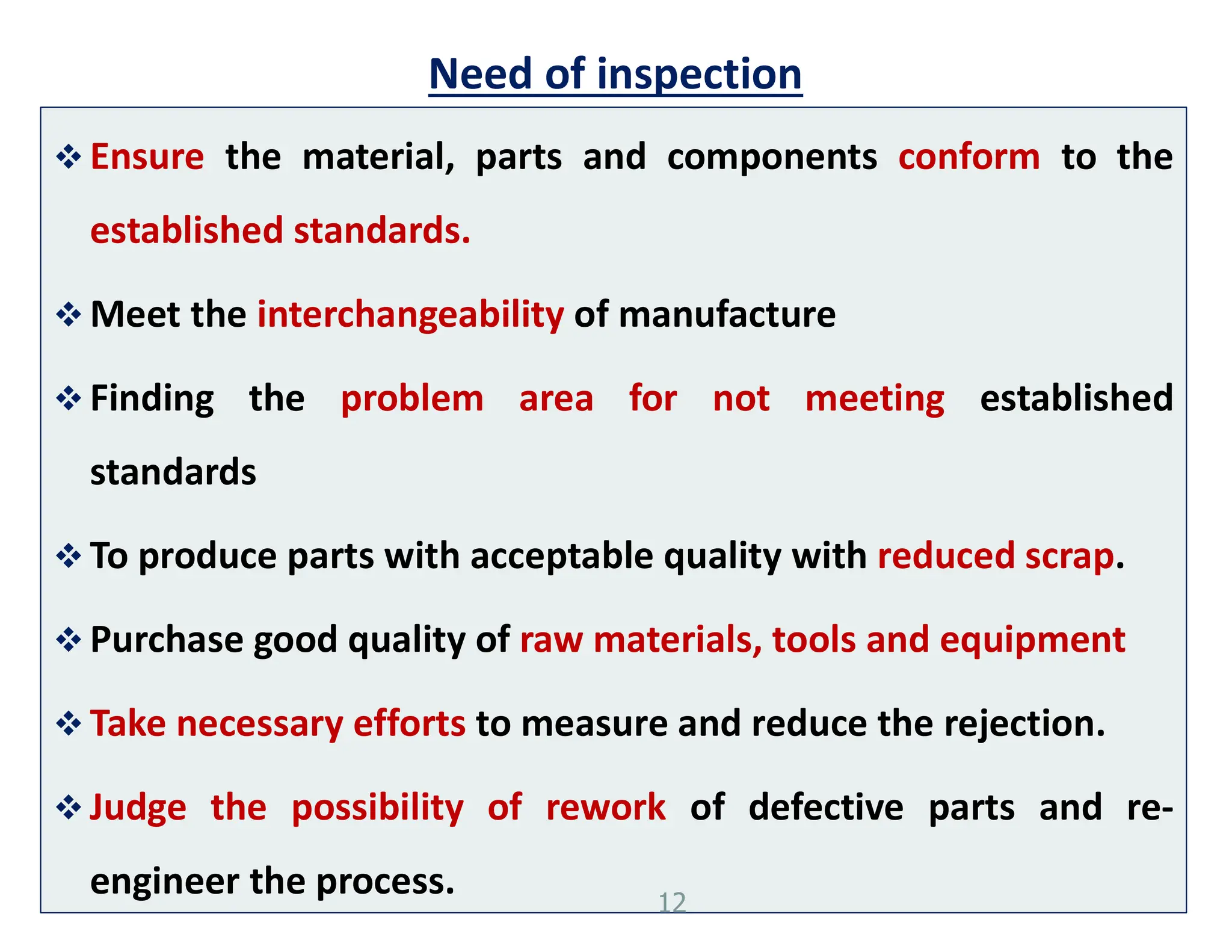 Need of inspection
 Ensure the material, parts and components conform to the
established standards.
 Meet the interchangeability of manufacture
 Finding the problem area for not meeting established
standards
 To produce parts with acceptable quality with reduced scrap.
 Purchase good quality of raw materials, tools and equipment
 Take necessary efforts to measure and reduce the rejection.
 Judge the possibility of rework of defective parts and re-
engineer the process. 12
 