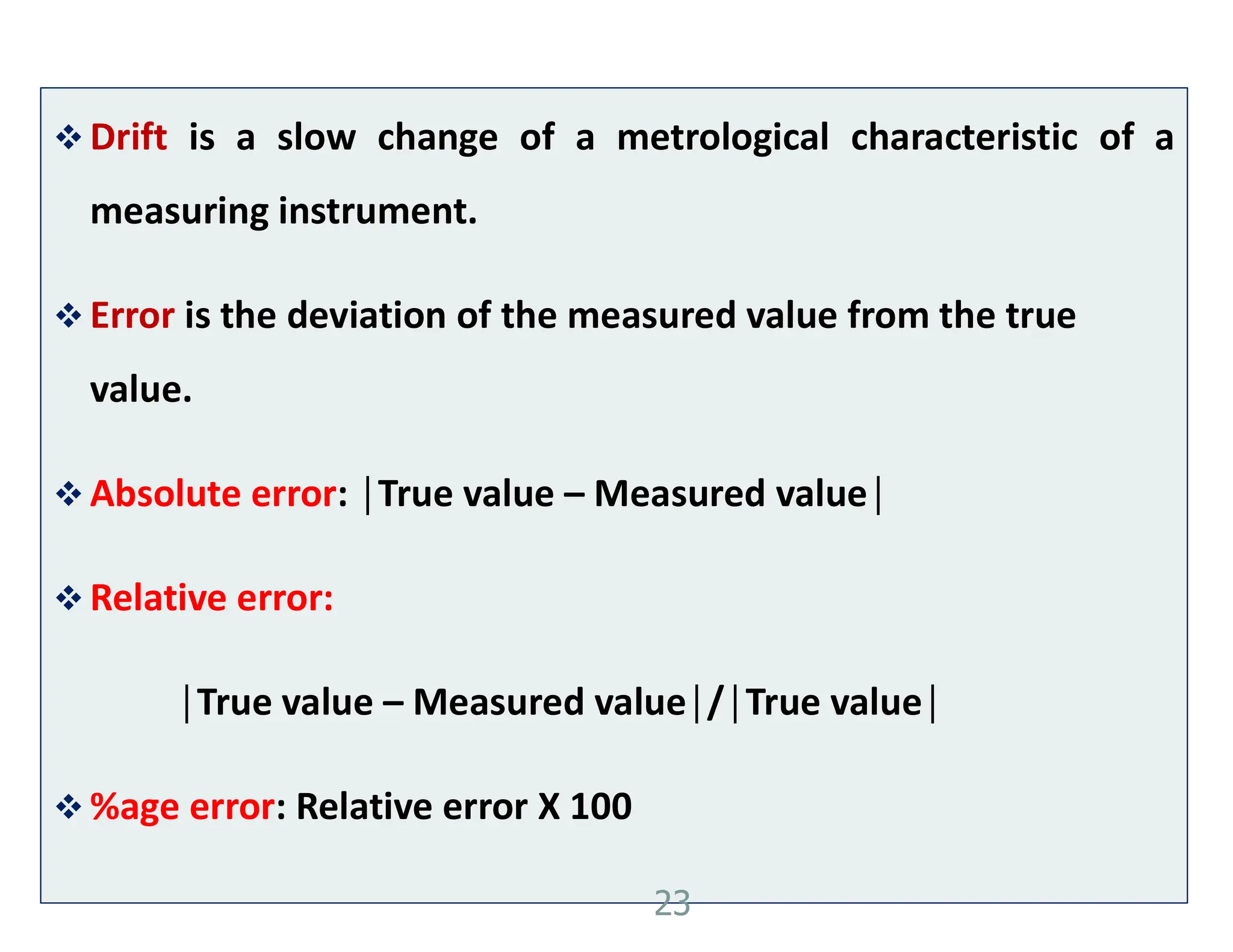  Drift is a slow change of a metrological characteristic of a
measuring instrument.
 Error is the deviation of the measured value from the true
value.
 Absolute error: │True value – Measured value│
 Relative error:
│True value – Measured value│/│True value│
 %age error: Relative error X 100
23
 