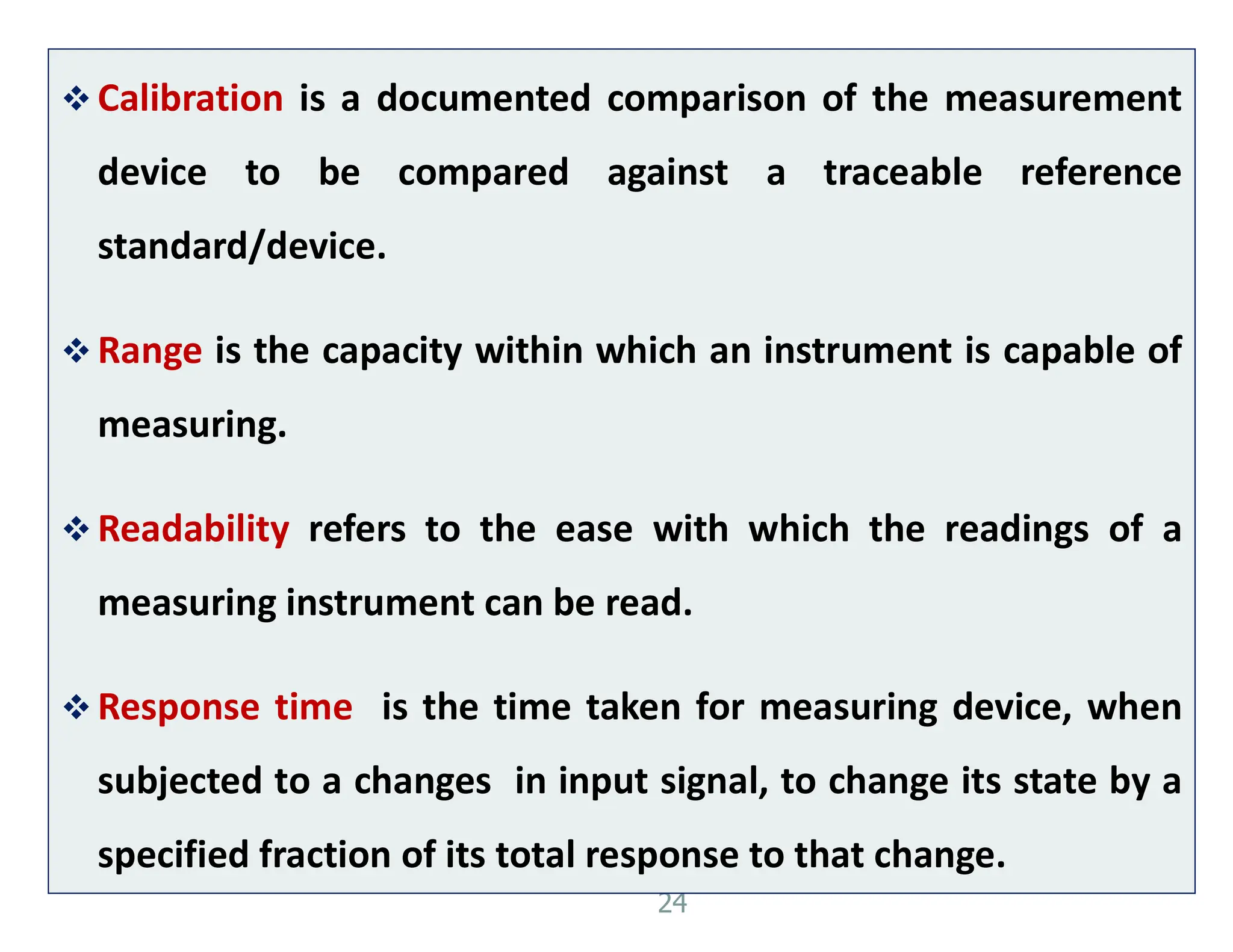24
 Calibration is a documented comparison of the measurement
device to be compared against a traceable reference
standard/device.
 Range is the capacity within which an instrument is capable of
measuring.
 Readability refers to the ease with which the readings of a
measuring instrument can be read.
 Response time is the time taken for measuring device, when
subjected to a changes in input signal, to change its state by a
specified fraction of its total response to that change.
 