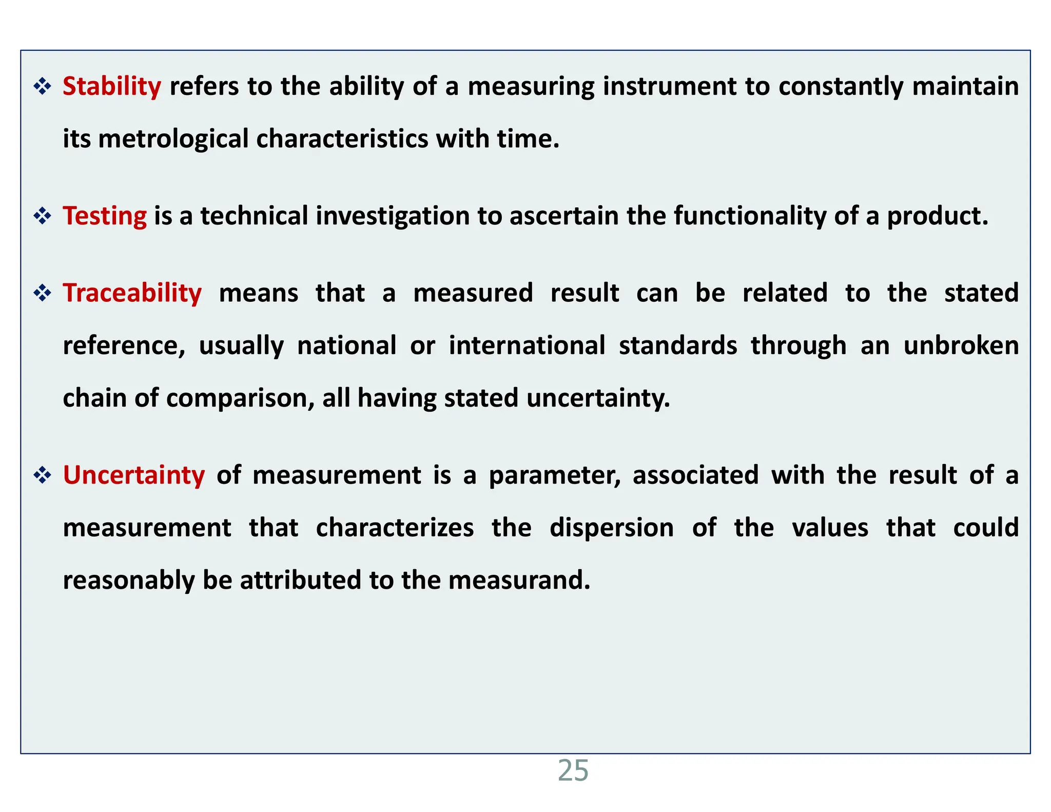  Stability refers to the ability of a measuring instrument to constantly maintain
its metrological characteristics with time.
 Testing is a technical investigation to ascertain the functionality of a product.
 Traceability means that a measured result can be related to the stated
reference, usually national or international standards through an unbroken
chain of comparison, all having stated uncertainty.
 Uncertainty of measurement is a parameter, associated with the result of a
measurement that characterizes the dispersion of the values that could
reasonably be attributed to the measurand.
25
 