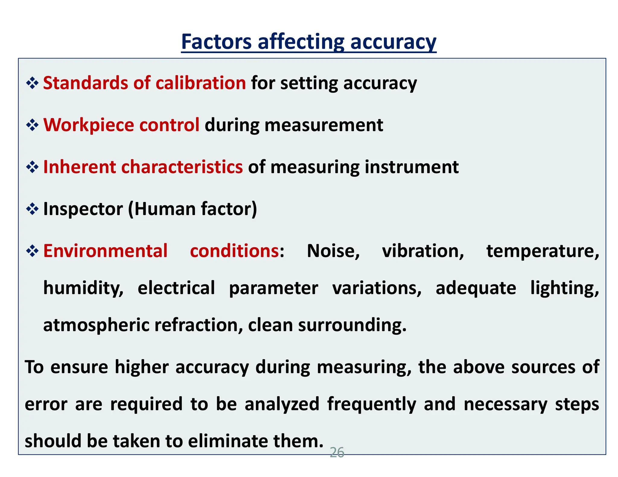 Factors affecting accuracy
 Standards of calibration for setting accuracy
 Workpiece control during measurement
 Inherent characteristics of measuring instrument
 Inspector (Human factor)
 Environmental conditions: Noise, vibration, temperature,
humidity, electrical parameter variations, adequate lighting,
atmospheric refraction, clean surrounding.
To ensure higher accuracy during measuring, the above sources of
error are required to be analyzed frequently and necessary steps
should be taken to eliminate them. 26
 