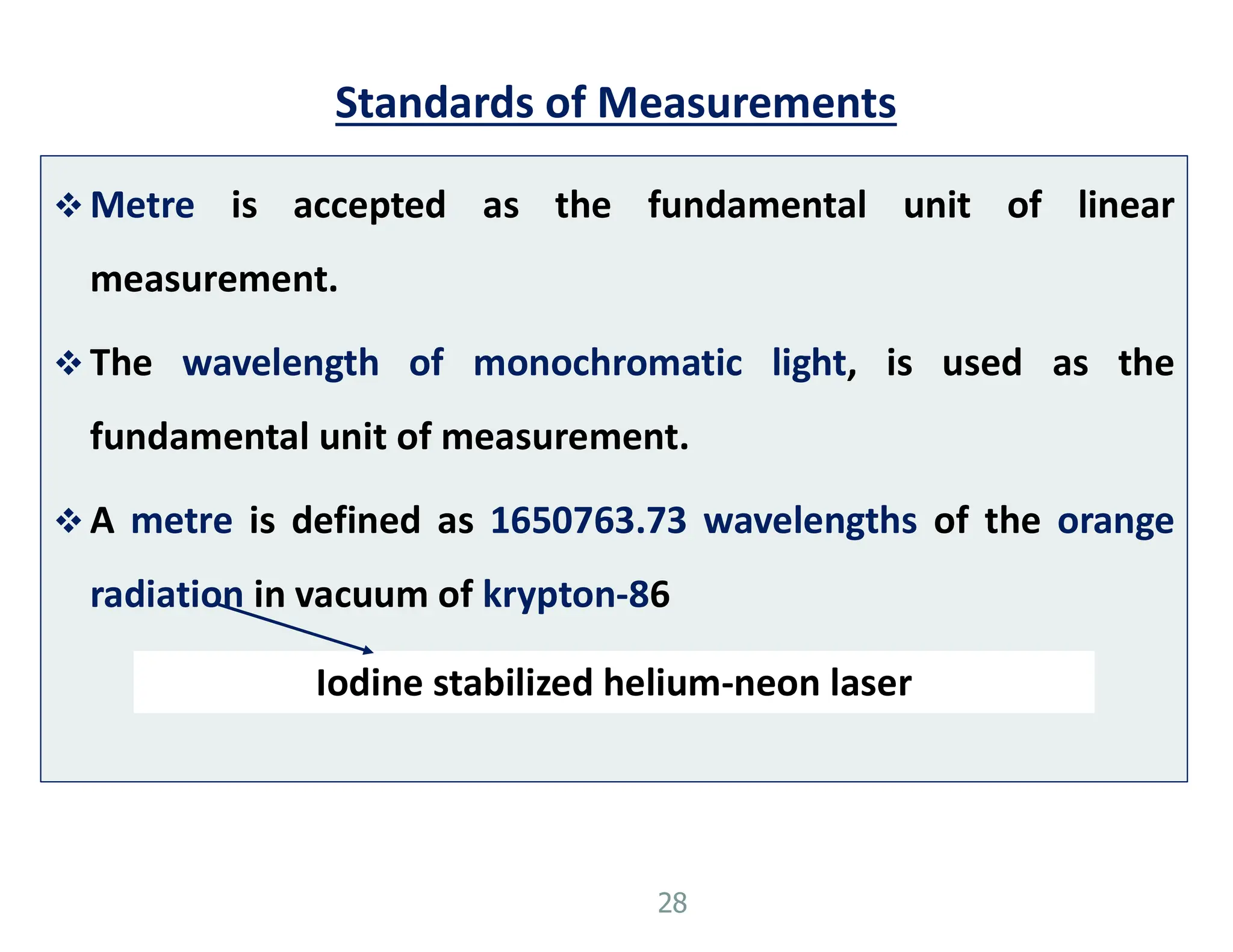 Standards of Measurements
 Metre is accepted as the fundamental unit of linear
measurement.
 The wavelength of monochromatic light, is used as the
fundamental unit of measurement.
 A metre is defined as 1650763.73 wavelengths of the orange
radiation in vacuum of krypton-86
28
Iodine stabilized helium-neon laser
 