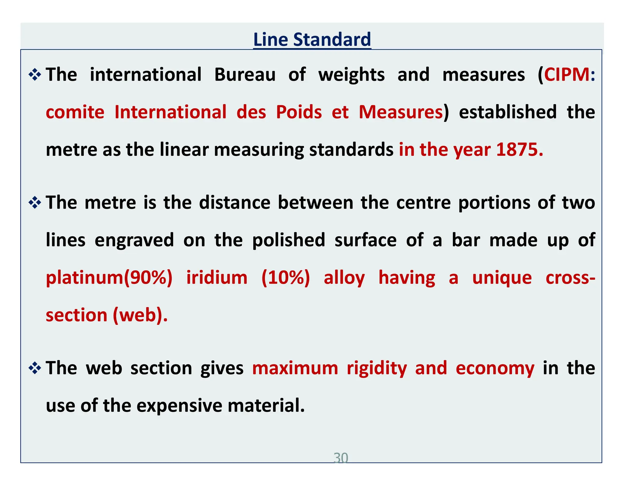 Line Standard
 The international Bureau of weights and measures (CIPM:
comite International des Poids et Measures) established the
metre as the linear measuring standards in the year 1875.
 The metre is the distance between the centre portions of two
lines engraved on the polished surface of a bar made up of
platinum(90%) iridium (10%) alloy having a unique cross-
section (web).
 The web section gives maximum rigidity and economy in the
use of the expensive material.
30
 