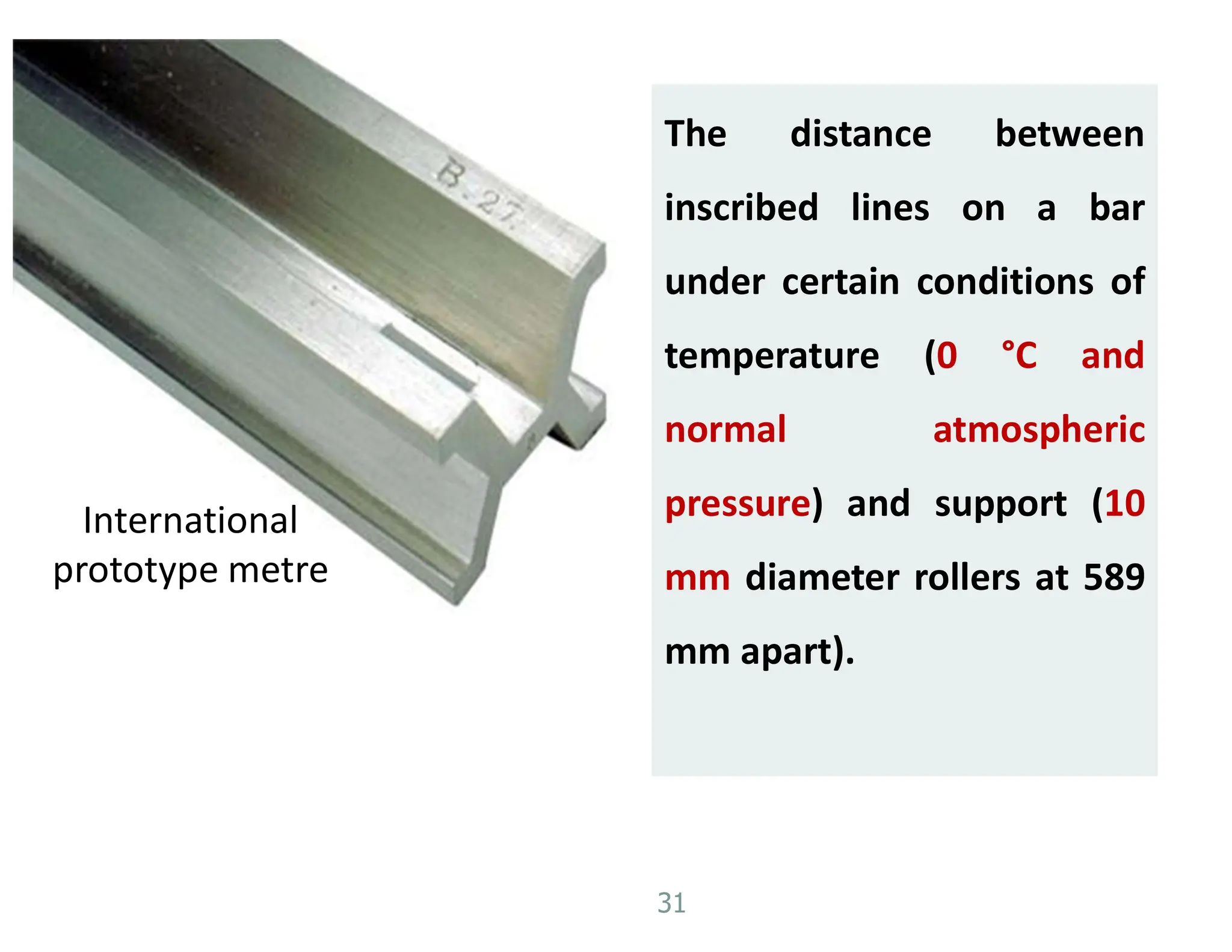 31
International
prototype metre
The distance between
inscribed lines on a bar
under certain conditions of
temperature (0 °C and
normal atmospheric
pressure) and support (10
mm diameter rollers at 589
mm apart).
 