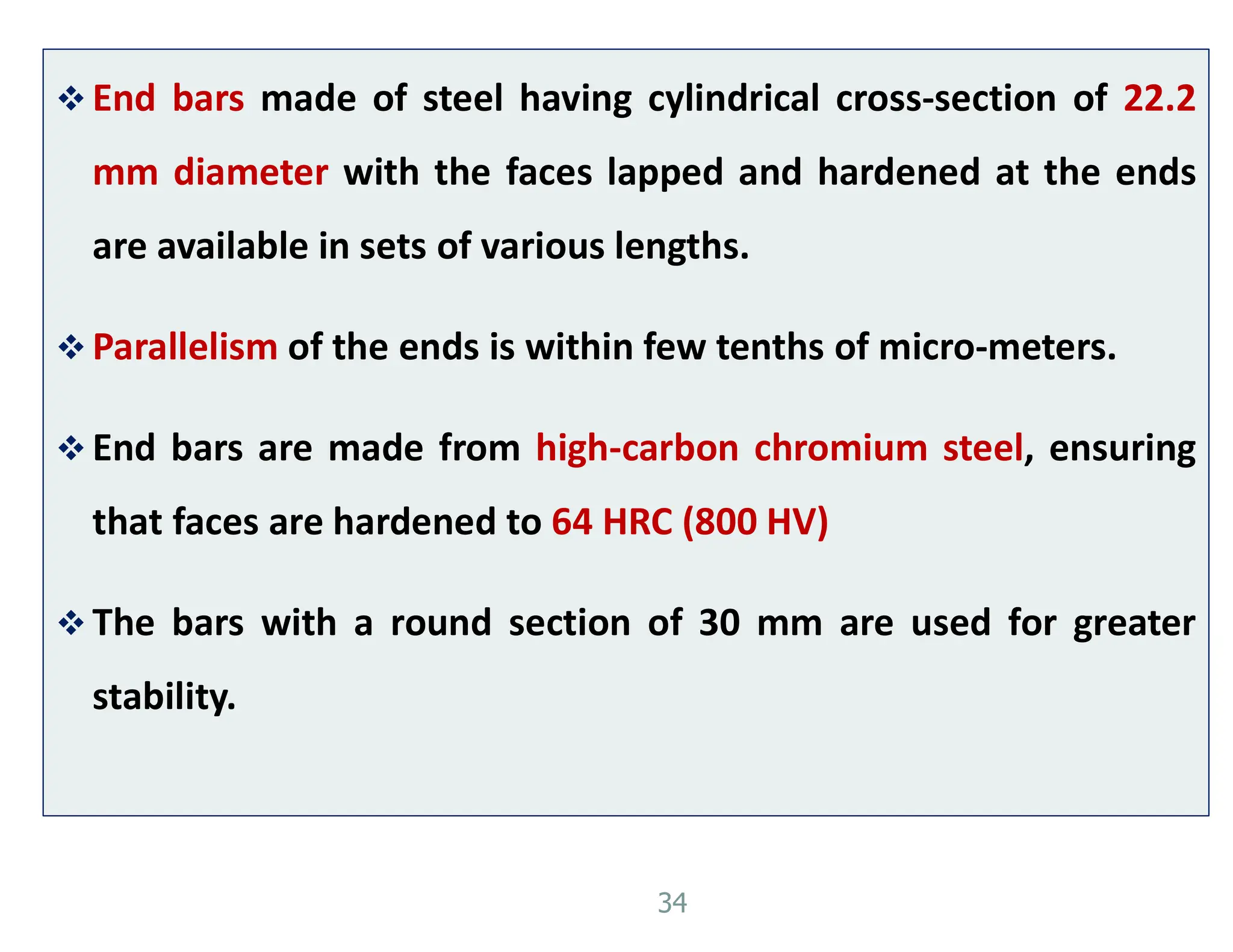  End bars made of steel having cylindrical cross-section of 22.2
mm diameter with the faces lapped and hardened at the ends
are available in sets of various lengths.
 Parallelism of the ends is within few tenths of micro-meters.
 End bars are made from high-carbon chromium steel, ensuring
that faces are hardened to 64 HRC (800 HV)
 The bars with a round section of 30 mm are used for greater
stability.
34
 