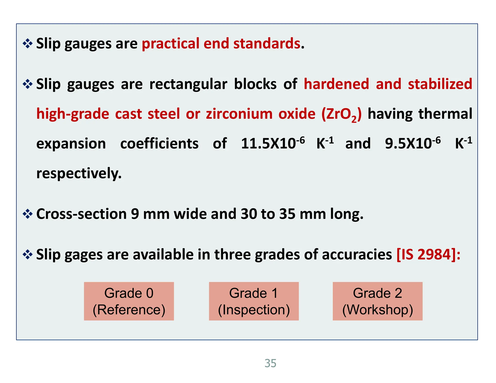  Slip gauges are practical end standards.
 Slip gauges are rectangular blocks of hardened and stabilized
high-grade cast steel or zirconium oxide (ZrO2) having thermal
expansion coefficients of 11.5X10-6 K-1 and 9.5X10-6 K-1
respectively.
 Cross-section 9 mm wide and 30 to 35 mm long.
 Slip gages are available in three grades of accuracies [IS 2984]:
35
Grade 0
(Reference)
Grade 1
(Inspection)
Grade 2
(Workshop)
 