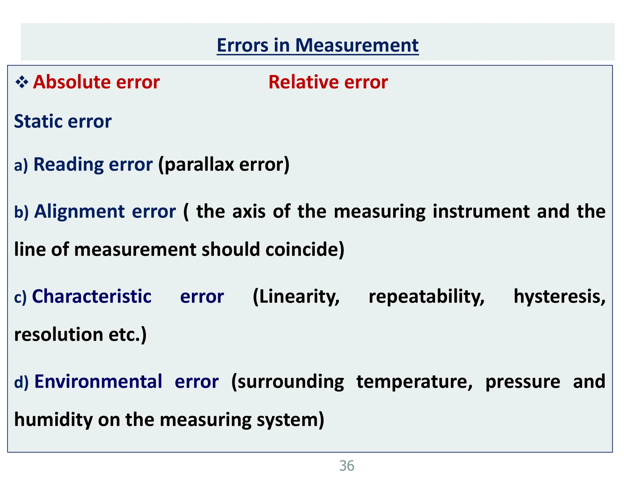 Errors in Measurement
 Absolute error Relative error
Static error
a) Reading error (parallax error)
b) Alignment error ( the axis of the measuring instrument and the
line of measurement should coincide)
c) Characteristic error (Linearity, repeatability, hysteresis,
resolution etc.)
d) Environmental error (surrounding temperature, pressure and
humidity on the measuring system)
36
 