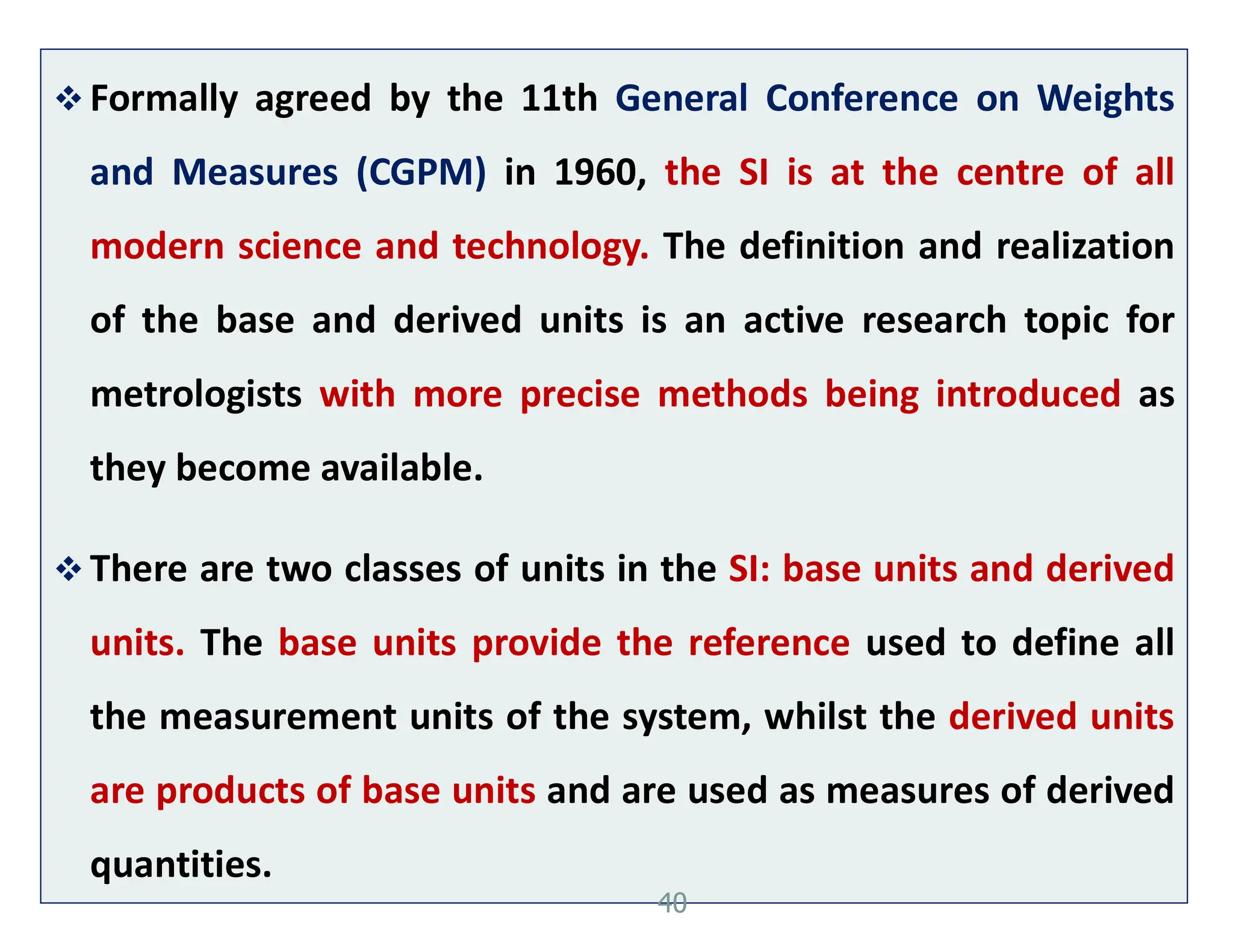  Formally agreed by the 11th General Conference on Weights
and Measures (CGPM) in 1960, the SI is at the centre of all
modern science and technology. The definition and realization
of the base and derived units is an active research topic for
metrologists with more precise methods being introduced as
they become available.
 There are two classes of units in the SI: base units and derived
units. The base units provide the reference used to define all
the measurement units of the system, whilst the derived units
are products of base units and are used as measures of derived
quantities.
40
 