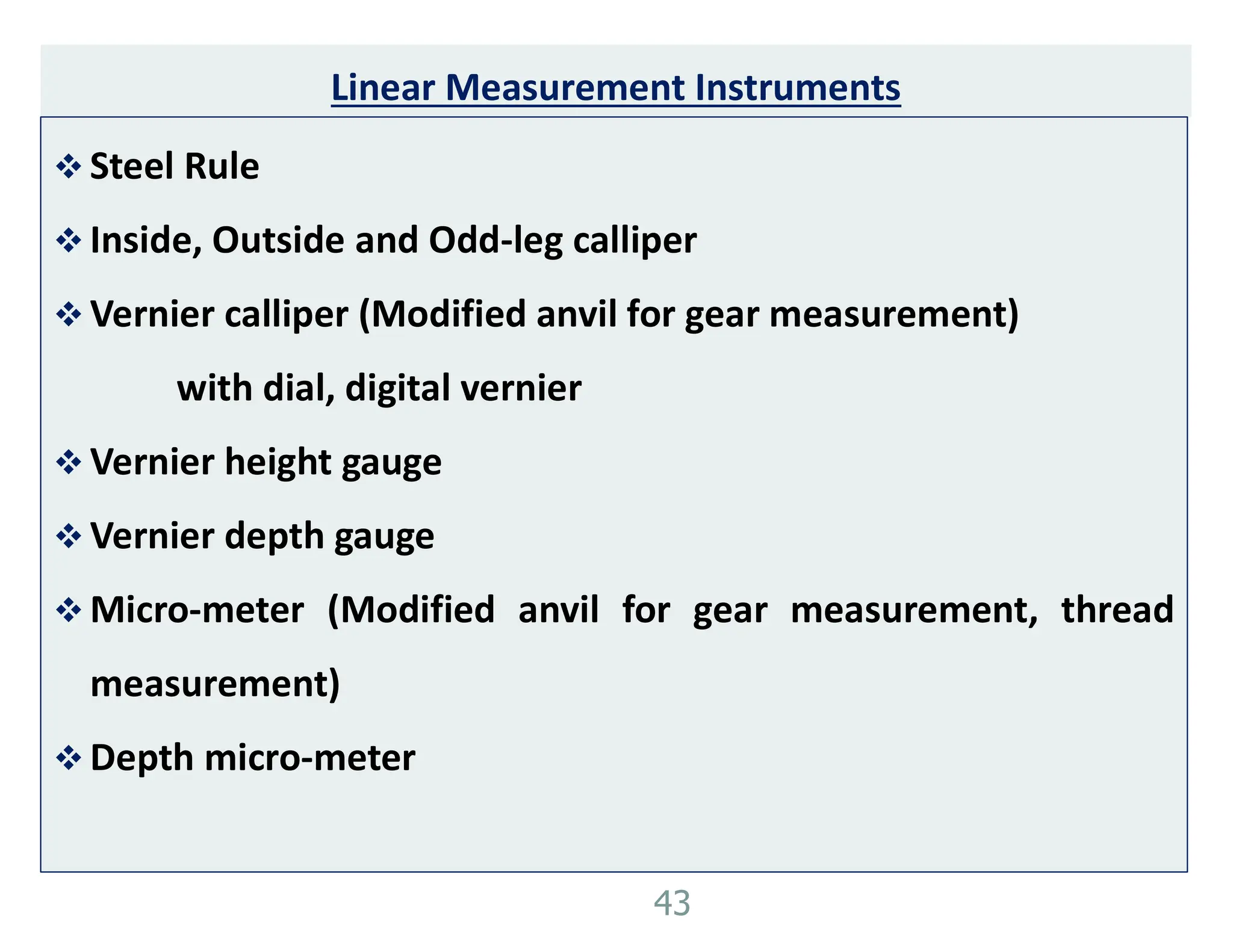 Linear Measurement Instruments
 Steel Rule
 Inside, Outside and Odd-leg calliper
 Vernier calliper (Modified anvil for gear measurement)
with dial, digital vernier
 Vernier height gauge
 Vernier depth gauge
 Micro-meter (Modified anvil for gear measurement, thread
measurement)
 Depth micro-meter
43
 