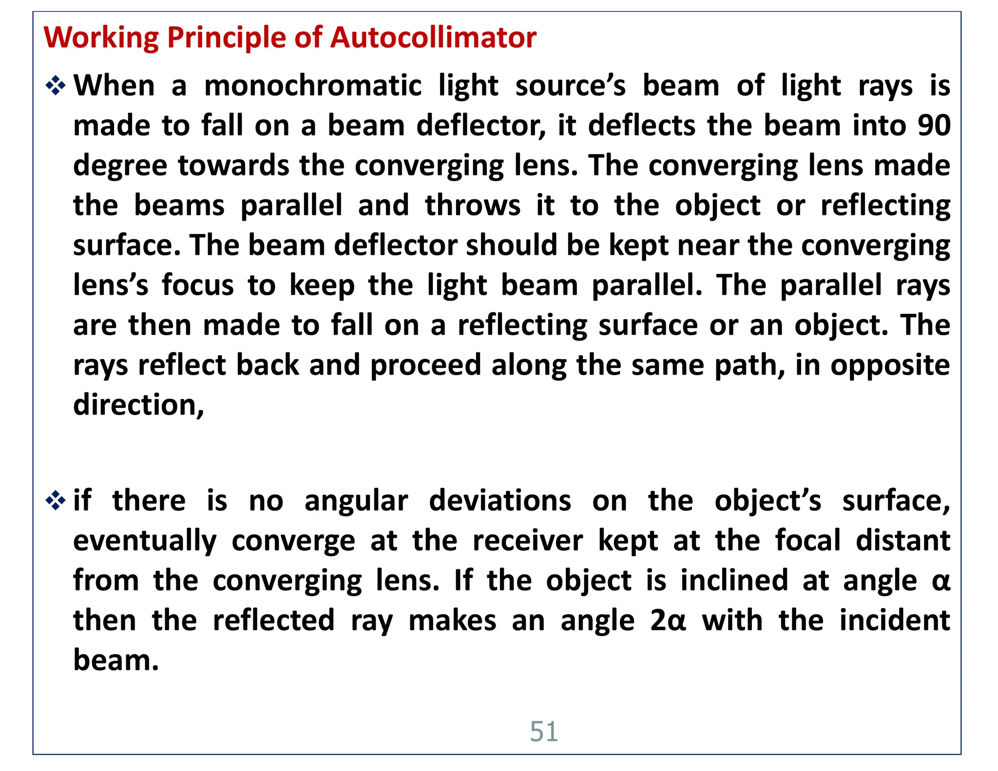 Working Principle of Autocollimator
 When a monochromatic light source’s beam of light rays is
made to fall on a beam deflector, it deflects the beam into 90
degree towards the converging lens. The converging lens made
the beams parallel and throws it to the object or reflecting
surface. The beam deflector should be kept near the converging
lens’s focus to keep the light beam parallel. The parallel rays
are then made to fall on a reflecting surface or an object. The
rays reflect back and proceed along the same path, in opposite
direction,
 if there is no angular deviations on the object’s surface,
eventually converge at the receiver kept at the focal distant
from the converging lens. If the object is inclined at angle α
then the reflected ray makes an angle 2α with the incident
beam.
51
 
