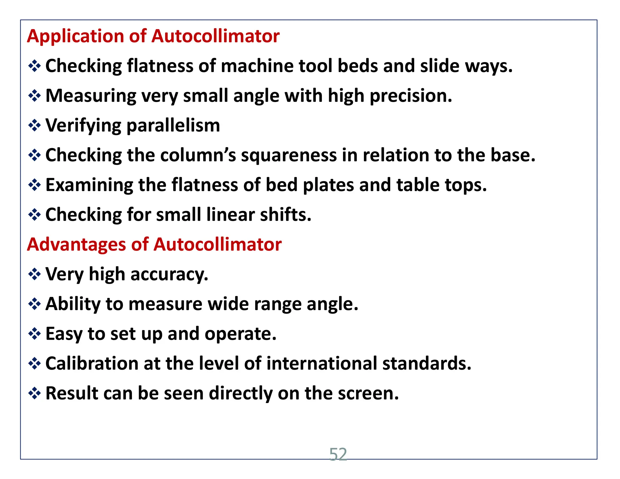 Application of Autocollimator
 Checking flatness of machine tool beds and slide ways.
 Measuring very small angle with high precision.
 Verifying parallelism
 Checking the column’s squareness in relation to the base.
 Examining the flatness of bed plates and table tops.
 Checking for small linear shifts.
Advantages of Autocollimator
 Very high accuracy.
 Ability to measure wide range angle.
 Easy to set up and operate.
 Calibration at the level of international standards.
 Result can be seen directly on the screen.
52
 