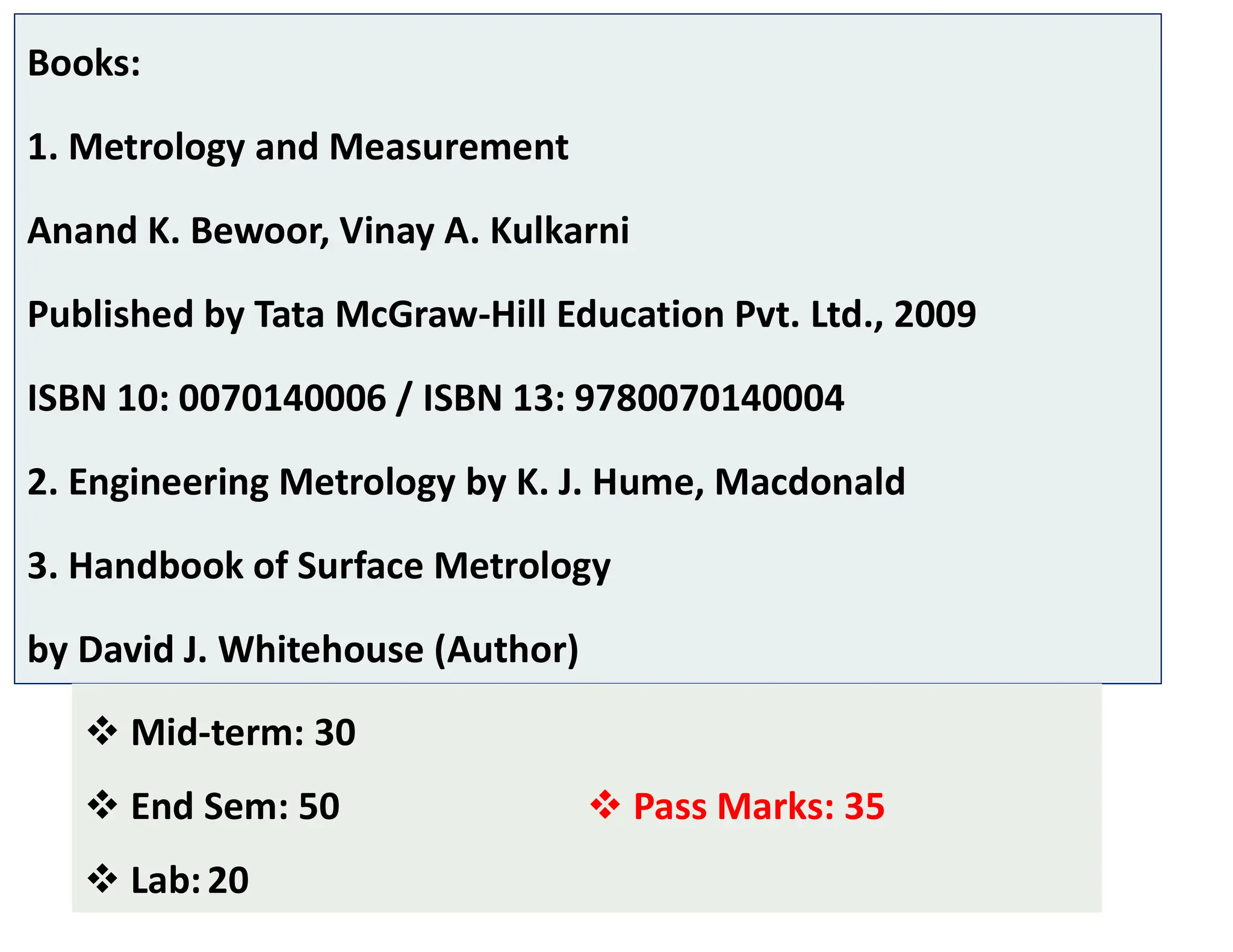 Books:
1. Metrology and Measurement
Anand K. Bewoor, Vinay A. Kulkarni
Published by Tata McGraw-Hill Education Pvt. Ltd., 2009
ISBN 10: 0070140006 / ISBN 13: 9780070140004
2. Engineering Metrology by K. J. Hume, Macdonald
3. Handbook of Surface Metrology
by David J. Whitehouse (Author)
7
 Mid-term: 30
 End Sem: 50
 Lab:20
 Pass Marks: 35
 