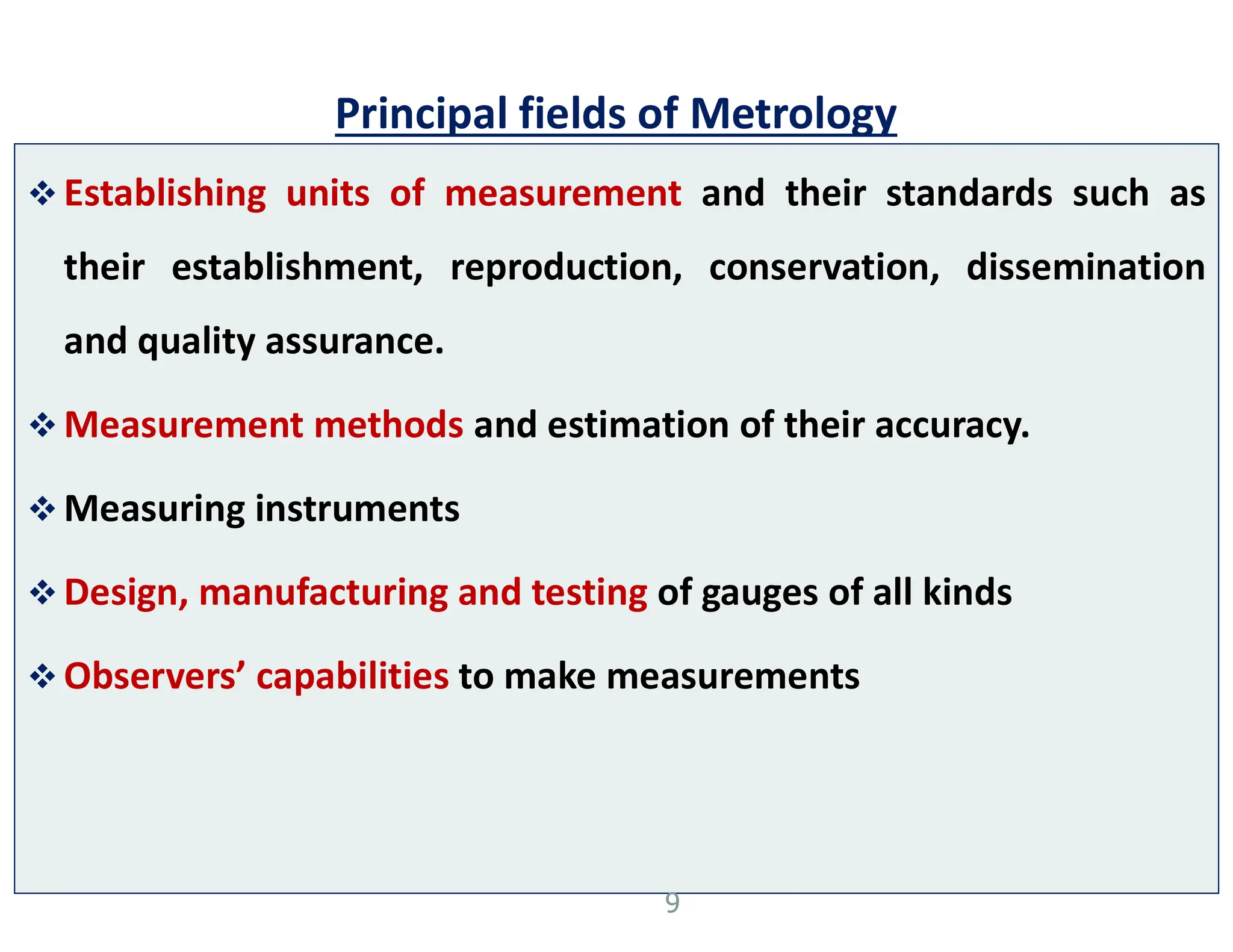 Principal fields of Metrology
 Establishing units of measurement and their standards such as
their establishment, reproduction, conservation, dissemination
and quality assurance.
 Measurement methods and estimation of their accuracy.
 Measuring instruments
 Design, manufacturing and testing of gauges of all kinds
 Observers’ capabilities to make measurements
9
 
