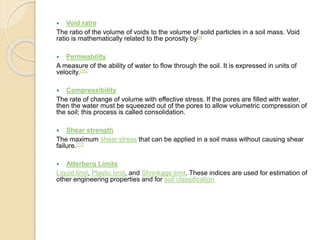  Void ratio
The ratio of the volume of voids to the volume of solid particles in a soil mass. Void
ratio is mathematically related to the porosity by[9]
 Permeability
A measure of the ability of water to flow through the soil. It is expressed in units of
velocity.[10]
 Compressibility
The rate of change of volume with effective stress. If the pores are filled with water,
then the water must be squeezed out of the pores to allow volumetric compression of
the soil; this process is called consolidation.
 Shear strength
The maximum shear stress that can be applied in a soil mass without causing shear
failure.[11]
 Atterberg Limits
Liquid limit, Plastic limit, and Shrinkage limit. These indices are used for estimation of
other engineering properties and for soil classification
 