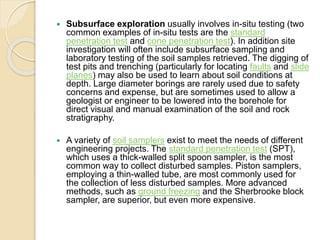  Subsurface exploration usually involves in-situ testing (two
common examples of in-situ tests are the standard
penetration test and cone penetration test). In addition site
investigation will often include subsurface sampling and
laboratory testing of the soil samples retrieved. The digging of
test pits and trenching (particularly for locating faults and slide
planes) may also be used to learn about soil conditions at
depth. Large diameter borings are rarely used due to safety
concerns and expense, but are sometimes used to allow a
geologist or engineer to be lowered into the borehole for
direct visual and manual examination of the soil and rock
stratigraphy.
 A variety of soil samplers exist to meet the needs of different
engineering projects. The standard penetration test (SPT),
which uses a thick-walled split spoon sampler, is the most
common way to collect disturbed samples. Piston samplers,
employing a thin-walled tube, are most commonly used for
the collection of less disturbed samples. More advanced
methods, such as ground freezing and the Sherbrooke block
sampler, are superior, but even more expensive.
 