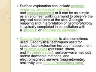  Surface exploration can include geologic
mapping, geophysical methods,
and photogrammetry; or it can be as simple
as an engineer walking around to observe the
physical conditions at the site. Geologic
mapping and interpretation of geomorphology
is typically completed in consultation with
a geologist or engineering geologist.
 Geophysical exploration is also sometimes
used. Geophysical techniques used for
subsurface exploration include measurement
of seismic waves (pressure, shear,
and Rayleigh waves), surface-wave methods
and/or downhole methods, and
electromagnetic surveys (magnetometer,
resistivity, and ground-penetrating radar).
 