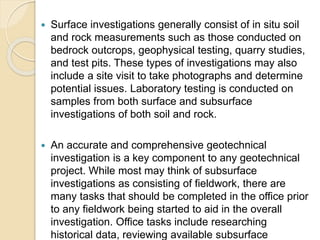  Surface investigations generally consist of in situ soil
and rock measurements such as those conducted on
bedrock outcrops, geophysical testing, quarry studies,
and test pits. These types of investigations may also
include a site visit to take photographs and determine
potential issues. Laboratory testing is conducted on
samples from both surface and subsurface
investigations of both soil and rock.
 An accurate and comprehensive geotechnical
investigation is a key component to any geotechnical
project. While most may think of subsurface
investigations as consisting of fieldwork, there are
many tasks that should be completed in the office prior
to any fieldwork being started to aid in the overall
investigation. Office tasks include researching
historical data, reviewing available subsurface
 