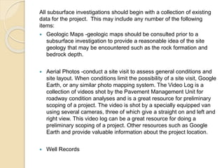 All subsurface investigations should begin with a collection of existing
data for the project. This may include any number of the following
items:
 Geologic Maps -geologic maps should be consulted prior to a
subsurface investigation to provide a reasonable idea of the site
geology that may be encountered such as the rock formation and
bedrock depth.
 Aerial Photos -conduct a site visit to assess general conditions and
site layout. When conditions limit the possibility of a site visit, Google
Earth, or any similar photo mapping system. The Video Log is a
collection of videos shot by the Pavement Management Unit for
roadway condition analyses and is a great resource for preliminary
scoping of a project. The video is shot by a specially equipped van
using several cameras, three of which give a straight on and left and
right view. This video log can be a great resource for doing a
preliminary scoping of a project. Other resources such as Google
Earth and provide valuable information about the project location.
 Well Records
 