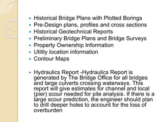 Historical Bridge Plans with Plotted Borings
 Pre-Design plans, profiles and cross sections
 Historical Geotechnical Reports
 Preliminary Bridge Plans and Bridge Surveys
 Property Ownership Information
 Utility location information
 Contour Maps
 Hydraulics Report -Hydraulics Report is
generated by The Bridge Office for all bridges
and large culverts crossing waterways. This
report will give estimates for channel and local
(pier) scour needed for pile analysis. If there is a
large scour prediction, the engineer should plan
to drill deeper holes to account for the loss of
overburden
 