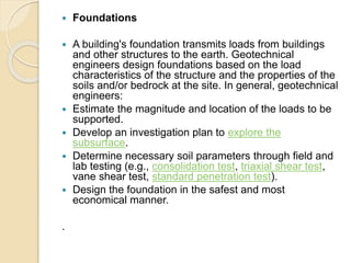  Foundations
 A building's foundation transmits loads from buildings
and other structures to the earth. Geotechnical
engineers design foundations based on the load
characteristics of the structure and the properties of the
soils and/or bedrock at the site. In general, geotechnical
engineers:
 Estimate the magnitude and location of the loads to be
supported.
 Develop an investigation plan to explore the
subsurface.
 Determine necessary soil parameters through field and
lab testing (e.g., consolidation test, triaxial shear test,
vane shear test, standard penetration test).
 Design the foundation in the safest and most
economical manner.
.
 