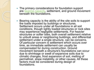  The primary considerations for foundation support
are bearing capacity, settlement, and ground movement
beneath the foundations.
 Bearing capacity is the ability of the site soils to support
the loads imposed by buildings or structures.
Settlement occurs under all foundations in all soil
conditions, though lightly loaded structures or rock sites
may experience negligible settlements. For heavier
structures or softer sites, both overall settlement relative
to unbuilt areas or neighboring buildings, and differential
settlement under a single structure, can be concerns.
Of particular concern is settlement which occurs over
time, as immediate settlement can usually be
compensated for during construction. Ground
movement beneath a structure's foundations can occur
due to shrinkage or swell of expansive soils due to
climatic changes, frost expansion of soil, melting of
permafrost, slope instability, or other causes. All these
factors must be considered during design of
foundations.
 