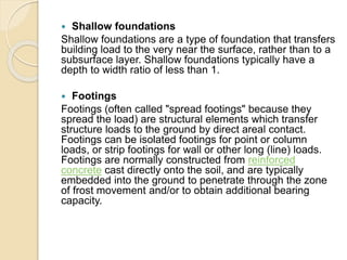  Shallow foundations
Shallow foundations are a type of foundation that transfers
building load to the very near the surface, rather than to a
subsurface layer. Shallow foundations typically have a
depth to width ratio of less than 1.
 Footings
Footings (often called "spread footings" because they
spread the load) are structural elements which transfer
structure loads to the ground by direct areal contact.
Footings can be isolated footings for point or column
loads, or strip footings for wall or other long (line) loads.
Footings are normally constructed from reinforced
concrete cast directly onto the soil, and are typically
embedded into the ground to penetrate through the zone
of frost movement and/or to obtain additional bearing
capacity.
 