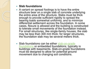  Slab foundations
 A variant on spread footings is to have the entire
structure bear on a single slab of concrete underlying
the entire area of the structure. Slabs must be thick
enough to provide sufficient rigidity to spread the
bearing loads somewhat uniformly, and to minimize
differential settlement across the foundation. In some
cases, flexure is allowed and the building is constructed
to tolerate small movements of the foundation instead.
For small structures, like single-family houses, the slab
may be less than 300 mm thick; for larger structures,
the foundation slab may be several meters thick.
 Slab foundations can be either slab-on-grade
foundations or embedded foundations, typically in
buildings with basements. Slab-on-grade foundations
must be designed to allow for potential ground
movement due to changing soil conditions.
 