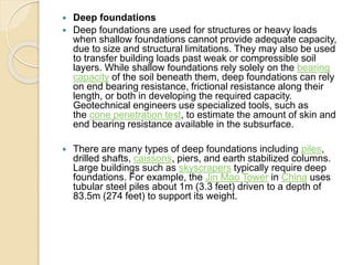  Deep foundations
 Deep foundations are used for structures or heavy loads
when shallow foundations cannot provide adequate capacity,
due to size and structural limitations. They may also be used
to transfer building loads past weak or compressible soil
layers. While shallow foundations rely solely on the bearing
capacity of the soil beneath them, deep foundations can rely
on end bearing resistance, frictional resistance along their
length, or both in developing the required capacity.
Geotechnical engineers use specialized tools, such as
the cone penetration test, to estimate the amount of skin and
end bearing resistance available in the subsurface.
 There are many types of deep foundations including piles,
drilled shafts, caissons, piers, and earth stabilized columns.
Large buildings such as skyscrapers typically require deep
foundations. For example, the Jin Mao Tower in China uses
tubular steel piles about 1m (3.3 feet) driven to a depth of
83.5m (274 feet) to support its weight.
 
