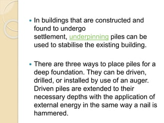  In buildings that are constructed and
found to undergo
settlement, underpinning piles can be
used to stabilise the existing building.
 There are three ways to place piles for a
deep foundation. They can be driven,
drilled, or installed by use of an auger.
Driven piles are extended to their
necessary depths with the application of
external energy in the same way a nail is
hammered.
 