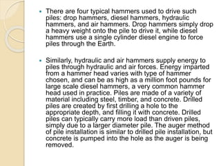  There are four typical hammers used to drive such
piles: drop hammers, diesel hammers, hydraulic
hammers, and air hammers. Drop hammers simply drop
a heavy weight onto the pile to drive it, while diesel
hammers use a single cylinder diesel engine to force
piles through the Earth.
 Similarly, hydraulic and air hammers supply energy to
piles through hydraulic and air forces. Energy imparted
from a hammer head varies with type of hammer
chosen, and can be as high as a million foot pounds for
large scale diesel hammers, a very common hammer
head used in practice. Piles are made of a variety of
material including steel, timber, and concrete. Drilled
piles are created by first drilling a hole to the
appropriate depth, and filling it with concrete. Drilled
piles can typically carry more load than driven piles,
simply due to a larger diameter pile. The auger method
of pile installation is similar to drilled pile installation, but
concrete is pumped into the hole as the auger is being
removed.
 